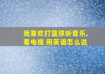 我喜欢打篮球听音乐,看电视 用英语怎么说